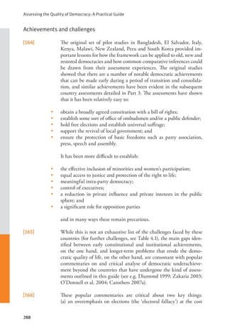 Assessing the Quality of Democracy: A Practical Guide
288
Achievements and challenges
[164] The original set of pilot studies in Bangladesh, El Salvador, Italy,
Kenya, Malawi, New Zealand, Peru and South Korea provided im-
portant lessons for how the framework can be applied to old, new and
restored democracies and how common comparative inferences could
be drawn from their assessment experiences. The original studies
showed that there are a number of notable democratic achievements
that can be made early during a period of transition and consolida-
tion, and similar achievements have been evident in the subsequent
country assessments detailed in Part 3. The assessments have shown
that it has been relatively easy to:
• obtain a broadly agreed constitution with a bill of rights;
• establish some sort of office of ombudsmen and/or a public defender;
• hold free elections and establish universal suffrage;
• support the revival of local government; and
• ensure the protection of basic freedoms such as party association,
press, speech and assembly.
It has been more difficult to establish:
• the effective inclusion of minorities and women’s participation;
• equal access to justice and protection of the right to life;
• meaningful intra-party democracy;
• control of executives;
• a reduction in private influence and private interests in the public
sphere; and
• a significant role for opposition parties
and in many ways these remain precarious.
[165] While this is not an exhaustive list of the challenges faced by these
countries (for further challenges, see Table 4.1), the main gaps iden-
tified between early constitutional and institutional achievements,
on the one hand, and longer-term problems that erode the demo-
cratic quality of life, on the other hand, are consonant with popular
commentaries on and critical analyse of democratic underachieve-
ment beyond the countries that have undergone the kind of assess-
ments outlined in this guide (see e.g. Diamond 1999; Zakaria 2003;
O’Donnell et al. 2004; Carothers 2007a).
[166] These popular commentaries are critical about two key things:
(a) an overemphasis on elections (the ‘electoral fallacy’) at the cost
 