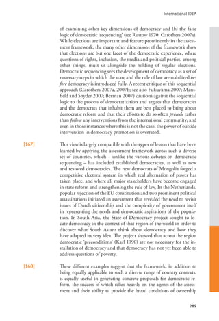 International IDEA
289
of examining other key dimensions of democracy and (b) the false
logic of democratic ‘sequencing’ (see Rustow 1970; Carothers 2007a).
While elections are important and feature prominently in the assess-
ment framework, the many other dimensions of the framework show
that elections are but one facet of the democratic experience, where
questions of rights, inclusion, the media and political parties, among
other things, must sit alongside the holding of regular elections.
Democratic sequencing sees the development of democracy as a set of
necessary steps in which the state and the rule of law are stabilized be-
fore democracy is introduced fully. A recent critique of this sequential
approach (Carothers 2007a, 2007b; see also Fukuyama 2007; Mans-
field and Snyder 2007; Berman 2007) cautions against the sequential
logic to the process of democratization and argues that democracies
and the democrats that inhabit them are best placed to bring about
democratic reform and that their efforts to do so often precede rather
than follow any interventions from the international community, and
even in those instances where this is not the case, the power of outside
intervention in democracy promotion is overrated.
[167] This view is largely compatible with the types of lesson that have been
learned by applying the assessment framework across such a diverse
set of countries, which – unlike the various debates on democratic
sequencing – has included established democracies, as well as new
and restored democracies. The new democrats of Mongolia forged a
competitive electoral system in which real alternation of power has
taken place, and where all major stakeholders have become engaged
in state reform and strengthening the rule of law. In the Netherlands,
popular rejection of the EU constitution and two prominent political
assassinations initiated an assessment that revealed the need to revisit
issues of Dutch citizenship and the complexity of government itself
in representing the needs and democratic aspirations of the popula-
tion. In South Asia, the State of Democracy project sought to lo-
cate democracy in the context of that region of the world in order to
discover what South Asians think about democracy and how they
have adapted its very idea. The project showed that across the region
democratic ‘preconditions’ (Karl 1990) are not necessary for the in-
stallation of democracy and that democracy has not yet been able to
address questions of poverty.
[168] These different examples suggest that the framework, in addition to
being equally applicable to such a diverse range of country contexts,
is equally useful in generating concrete proposals for democratic re-
form, the success of which relies heavily on the agents of the assess-
ment and their ability to provide the broad conditions of ownership
 