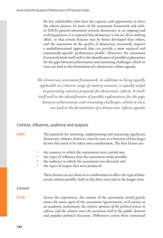 Assessing the Quality of Democracy: A Practical Guide
290
for key stakeholders who have the capacity and opportunity to drive
the reform process. In terms of the assessment framework and with-
in IDEA’s general orientation towards democracy as an ongoing and
evolving process, it is expected that democracy is not an ‘all or nothing
affair’, so that certain features may be better developed than others,
and the assessment of the quality of democracy necessarily requires
a multidimensional approach that can provide a more nuanced and
contextually-specific ‘performance profile’. Moreover, the assessment
framework lends itself well to the identification of possible explanations
for the gaps between achievements and remaining challenges, which in
turn can lead to the formulation of a democratic reform agenda.
Context, influence, audience and outputs
[169] The potential for initiating, implementing and sustaining significant
democratic reforms, however, must be seen as a function of four larger
factors that need to be taken into consideration. The four factors are:
• the contexts in which the assessments were carried out;
• the types of influence that the assessment made possible;
• the audience to which the assessment was directed; and
• the types of output that were produced.
These factors can act alone or in combination to affect the type of dem-
ocratic reform possible, both in the short term and in the longer term.
Context
[170] Across the experiences, the context of the assessment varied greatly
across the main agent of the assessment (government, civil society or
an academic institution), the relative openness of the political process to
reform, and the relative voice the assessment had in the public domain
and popular political discourse. Differences across these contextual
The democracy assessment framework, in addition to being equally
applicable to a diverse range of country contexts, is equally useful
in generating concrete proposals for democratic reform. It lends
itself well to the identification of possible explanations for the gaps
between achievements and remaining challenges, which in turn
can lead to the formulation of a democratic reform agenda.
 