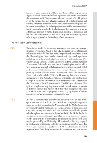 International IDEA
291
features of each assessment will have (and have had) an impact on the
degree to which democratic reform is possible and on the character of
the assessment itself. Government endorsement adds official legitima-
cy to the exercise but may affect perceptions of its independence and
validity. Openness to reform means that the assessment proposals will
be better received and the reform process itself will be easier to initiate,
implement and maintain. In similar fashion, if an assessment achieves
a dominant position in public discourse on the state of democracy and
the need for reforms then it will necessarily feed more readily into a
reform agenda based on the findings of the assessment.
The main agent of the assessment
[171] The original model for democracy assessment was based on the expe-
rience of Democratic Audit in the UK. Research for the three main
volumes in which the findings were first published was carried out at
the Human Rights Centre at the University of Essex, with significant
additional input from academics from other UK universities (e.g. Uni-
versity College London, Oxford University, and the London School of
Economics). This model was used in the first eight pilot studies, which
were conducted through collaboration between International IDEA
and an academic institution in each country, with desk studies pre-
pared by academics based at the University of Leeds. The Australian
Democratic Audit and the Philippine Democracy Assessment – based,
respectively, at the Australian National University and the National
College of Public Administration and Governance at the University of
the Philippines – also follow this model. The UK, Australian and Phil-
ippine examples are ongoing sets of activities and produce a variety
of different outputs (see below), while the other examples outlined in
Part 3 have so far been single projects, with varying degrees of follow-
up activity and/or institutional reform initiatives.
[172] As Part 3 demonstrates, considerable variation exists in the subse-
quent assessments that have been carried out, ranging from govern-
ment-led to civil society-led. In Mongolia and the Netherlands, the
government was the main agent for the assessment. In the Mongolian
case, civil society, the media and the academic world had a greater
role throughout the assessment than they did in the Netherlands. In
Mongolia the academic sector provided the core empirical research
on the development of democratic governance indicators (with desk
studies prepared by the University of Essex) and civil society engaged
in producing a civil society index (with assistance from Civicus). The
two major international conferences held in Ulaanbaatar included
representatives from the government, the parliament and civil society
 