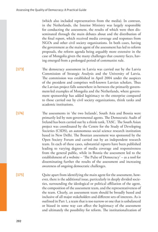 Assessing the Quality of Democracy: A Practical Guide
292
(which also included representatives from the media). In contrast,
in the Netherlands, the Interior Ministry was largely responsible
for conducting the assessment, the results of which were then dis-
seminated through the main debates about and the distribution of
the final report, which received media coverage and responses from
NGOs and other civil society organizations. In both cases, having
the government as the main agent of the assessment has led to reform
proposals, the reform agenda being arguably more extensive in the
case of Mongolia given the many challenges that country faces, hav-
ing emerged from a prolonged period of communist rule.
[173] The democracy assessment in Latvia was carried out by the Latvia
Commission of Strategic Analysis and the University of Latvia.
The commission was established in April 2004 under the auspices
of the president and comprises well-known Latvian scholars. Thus
the Latvian project falls somewhere in between the primarily govern-
ment-led examples of Mongolia and the Netherlands, where govern-
ment sponsorship has added legitimacy to the enterprise compared
to those carried out by civil society organizations, think tanks and
academic institutions.
[174] The assessments in ‘the two Irelands’, South Asia and Bosnia were
primarily led by non-governmental agents. The Democratic Audit of
Ireland has been carried out by a think tank, TASC. The South Asian
project was coordinated by the Centre for the Study of Developing
Societies (CSDS), an autonomous social science research institution
based in New Delhi. The Bosnian assessment was sponsored by the
Open Society Forum and carried out by an independent research
team. In each of these cases, substantial reports have been published
leading to varying degrees of media coverage and responsiveness
from the general public, while in Bosnia the assessment led to the
establishment of a website – ‘The Pulse of Democracy’ – as a tool for
disseminating further the results of the assessment and increasing
awareness of ongoing democratic challenges.
[175] Quite apart from identifying the main agent for the assessment, how-
ever, there is the additional issue, particularly in deeply divided socie-
ties, surrounding the ideological or political affiliation of the agent,
the composition of the assessment team, and the representativeness of
the team. Clearly, an assessment team should be broadly based and
inclusive of all major stakeholders and different sets of interests. As is
outlined in Part 1, a team that is too narrow or one that is unbalanced
or biased in some way can affect the legitimacy of the assessment
and ultimately the possibility for reform. The institutionalization of
 
