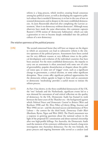 International IDEA
293
reform is a long process, which involves creating broad consensus
among key political actors, as well as developing the supportive polit-
ical culture that is needed if democracy is to last in the case of new or
restored democracies and to deepen in the more established democra-
cies. As Juris Rozenvalds observed after completing the Latvian as-
sessment, ‘there is no democracy without democrats’. Although many
observers have made the same observation, this comment captures
Rustow’s (1970) notion of ‘democratic habituation’, which can take
a generation or two to become deeply embedded into the political
culture of a new democracy.
The relative openness of the political process
[176] The second contextual factor that will have an impact on the degree
to which an assessment can lead to substantive reform is the rela-
tive openness of the political process. Assessments have been carried
out for very different reasons at very different times in the politi-
cal development and evolution of the individual countries that have
been assessed. For the more established democracies, the impulse to
carry out an assessment is often associated with some sort of crisis
of governability, popular dissatisfaction or disquiet about the politi-
cal status quo, or some sort of ‘trigger’ event, such as a significant
change in government, a critical election, or some other significant
disruption. These events offer significant political opportunities for
the democratic reform agenda to begin to form and an assessment
or democratic ‘stocktaking’ provides a useful means to initiate the
reform process.
[177] As Part 3 has shown, in the three established democracies of the UK,
the ‘two’ Irelands and the Netherlands, significant events led to a
new demand for assessment of and critical reflection on the quality
of democracy. In the UK, Democratic Audit has framed its work
between the latter years of the Thatcher era – the background against
which Political Power and Democratic Control in Britain (Weir and
Beetham 1998) and The Three Pillars of Liberty (Klug, Starmer and
Weir 1996) are set – and the electoral success and dominance of New
Labour – the context for the third book, Democracy Under Blair
(Beetham, Byrne, Ngan and Weir 2002). The Dutch assessment was
a response to growing questions about the national culture in the
light of the proposed EU constitution and about national citizenship
after two high-profile killings. For Australia, the Democratic Audit
used the moment of the centenary celebrations to launch a long-term
investigation into Australian democracy. For the two Irelands, the
peace process and ongoing Stormont talks served as a catalyst (and
 