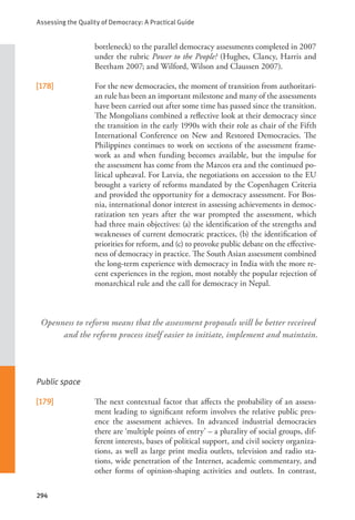 Assessing the Quality of Democracy: A Practical Guide
294
bottleneck) to the parallel democracy assessments completed in 2007
under the rubric Power to the People? (Hughes, Clancy, Harris and
Beetham 2007; and Wilford, Wilson and Claussen 2007).
[178] For the new democracies, the moment of transition from authoritari-
an rule has been an important milestone and many of the assessments
have been carried out after some time has passed since the transition.
The Mongolians combined a reflective look at their democracy since
the transition in the early 1990s with their role as chair of the Fifth
International Conference on New and Restored Democracies. The
Philippines continues to work on sections of the assessment frame-
work as and when funding becomes available, but the impulse for
the assessment has come from the Marcos era and the continued po-
litical upheaval. For Latvia, the negotiations on accession to the EU
brought a variety of reforms mandated by the Copenhagen Criteria
and provided the opportunity for a democracy assessment. For Bos-
nia, international donor interest in assessing achievements in democ-
ratization ten years after the war prompted the assessment, which
had three main objectives: (a) the identification of the strengths and
weaknesses of current democratic practices, (b) the identification of
priorities for reform, and (c) to provoke public debate on the effective-
ness of democracy in practice. The South Asian assessment combined
the long-term experience with democracy in India with the more re-
cent experiences in the region, most notably the popular rejection of
monarchical rule and the call for democracy in Nepal.
Public space
[179] The next contextual factor that affects the probability of an assess-
ment leading to significant reform involves the relative public pres-
ence the assessment achieves. In advanced industrial democracies
there are ‘multiple points of entry’ – a plurality of social groups, dif-
ferent interests, bases of political support, and civil society organiza-
tions, as well as large print media outlets, television and radio sta-
tions, wide penetration of the Internet, academic commentary, and
other forms of opinion-shaping activities and outlets. In contrast,
Openness to reform means that the assessment proposals will be better received
and the reform process itself easier to initiate, implement and maintain.
 