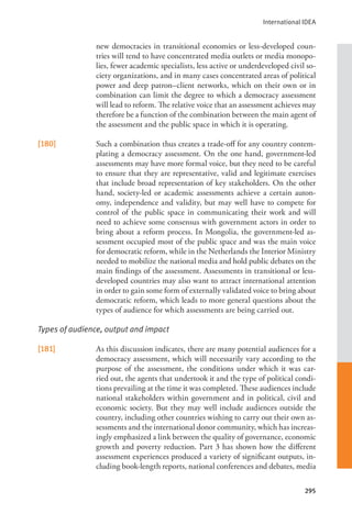 International IDEA
295
new democracies in transitional economies or less-developed coun-
tries will tend to have concentrated media outlets or media monopo-
lies, fewer academic specialists, less active or underdeveloped civil so-
ciety organizations, and in many cases concentrated areas of political
power and deep patron–client networks, which on their own or in
combination can limit the degree to which a democracy assessment
will lead to reform. The relative voice that an assessment achieves may
therefore be a function of the combination between the main agent of
the assessment and the public space in which it is operating.
[180] Such a combination thus creates a trade-off for any country contem-
plating a democracy assessment. On the one hand, government-led
assessments may have more formal voice, but they need to be careful
to ensure that they are representative, valid and legitimate exercises
that include broad representation of key stakeholders. On the other
hand, society-led or academic assessments achieve a certain auton-
omy, independence and validity, but may well have to compete for
control of the public space in communicating their work and will
need to achieve some consensus with government actors in order to
bring about a reform process. In Mongolia, the government-led as-
sessment occupied most of the public space and was the main voice
for democratic reform, while in the Netherlands the Interior Ministry
needed to mobilize the national media and hold public debates on the
main findings of the assessment. Assessments in transitional or less-
developed countries may also want to attract international attention
in order to gain some form of externally validated voice to bring about
democratic reform, which leads to more general questions about the
types of audience for which assessments are being carried out.
Types of audience, output and impact
[181] As this discussion indicates, there are many potential audiences for a
democracy assessment, which will necessarily vary according to the
purpose of the assessment, the conditions under which it was car-
ried out, the agents that undertook it and the type of political condi-
tions prevailing at the time it was completed. These audiences include
national stakeholders within government and in political, civil and
economic society. But they may well include audiences outside the
country, including other countries wishing to carry out their own as-
sessments and the international donor community, which has increas-
ingly emphasized a link between the quality of governance, economic
growth and poverty reduction. Part 3 has shown how the different
assessment experiences produced a variety of significant outputs, in-
cluding book-length reports, national conferences and debates, media
 
