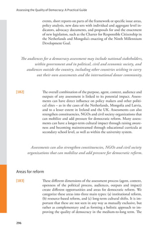 Assessing the Quality of Democracy: A Practical Guide
296
events, short reports on parts of the framework or specific issue areas,
policy analysis, new data sets with individual and aggregate level in-
dicators, advocacy documents, and proposals for and the enactment
of new legislation, such as the Charter for Responsible Citizenship in
the Netherlands and Mongolia’s enacting of the Ninth Millennium
Development Goal.
[182] The overall combination of the purpose, agent, context, audience and
outputs of any assessment is linked to its potential impact. Assess-
ments can have direct influence on policy makers and other politi-
cal elites – as in the cases of the Netherlands, Mongolia and Latvia,
and to a lesser extent in Ireland and the UK. Assessments can also
strengthen constituencies, NGOs and civil society organizations that
can mobilize and add pressure for democratic reform. Many assess-
ments can have a longer-term cultural impact through raising aware-
ness and becoming mainstreamed through educational curricula at
secondary school level, as well as within the university system.
Areas for reform
[183] These different dimensions of the assessment process (agent, context,
openness of the political process, audiences, outputs and impact)
create different opportunities and areas for democratic reform. We
categorize these areas into three main types: (a) institutional reform,
(b) resource-based reform, and (c) long-term cultural shifts. It is im-
portant that these are not seen in any way as mutually exclusive, but
rather as complementary and as forming a holistic approach to im-
proving the quality of democracy in the medium-to-long term. The
The audiences for a democracy assessment may include national stakeholders,
within government and in political, civil and economic society, and
audiences outside the country, including other countries wishing to carry
out their own assessments and the international donor community.
Assessments can also strengthen constituencies, NGOs and civil society
organizations that can mobilize and add pressure for democratic reform.
 