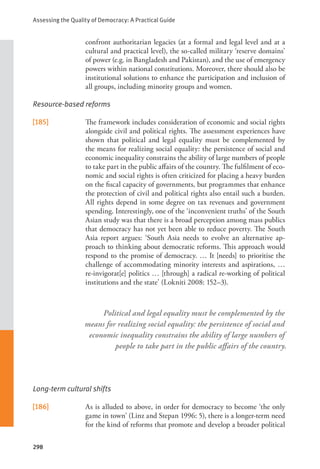 Assessing the Quality of Democracy: A Practical Guide
298
confront authoritarian legacies (at a formal and legal level and at a
cultural and practical level), the so-called military ‘reserve domains’
of power (e.g. in Bangladesh and Pakistan), and the use of emergency
powers within national constitutions. Moreover, there should also be
institutional solutions to enhance the participation and inclusion of
all groups, including minority groups and women.
Resource-based reforms
[185] The framework includes consideration of economic and social rights
alongside civil and political rights. The assessment experiences have
shown that political and legal equality must be complemented by
the means for realizing social equality: the persistence of social and
economic inequality constrains the ability of large numbers of people
to take part in the public affairs of the country. The fulfilment of eco-
nomic and social rights is often criticized for placing a heavy burden
on the fiscal capacity of governments, but programmes that enhance
the protection of civil and political rights also entail such a burden.
All rights depend in some degree on tax revenues and government
spending. Interestingly, one of the ‘inconvenient truths’ of the South
Asian study was that there is a broad perception among mass publics
that democracy has not yet been able to reduce poverty. The South
Asia report argues: ‘South Asia needs to evolve an alternative ap-
proach to thinking about democratic reforms. This approach would
respond to the promise of democracy. … It [needs] to prioritise the
challenge of accommodating minority interests and aspirations, …
re-invigorat[e] politics … [through] a radical re-working of political
institutions and the state’ (Lokniti 2008: 152–3).
Long-term cultural shifts
[186] As is alluded to above, in order for democracy to become ‘the only
game in town’ (Linz and Stepan 1996: 5), there is a longer-term need
for the kind of reforms that promote and develop a broader political
Political and legal equality must be complemented by the
means for realizing social equality: the persistence of social and
economic inequality constrains the ability of large numbers of
people to take part in the public affairs of the country.
 