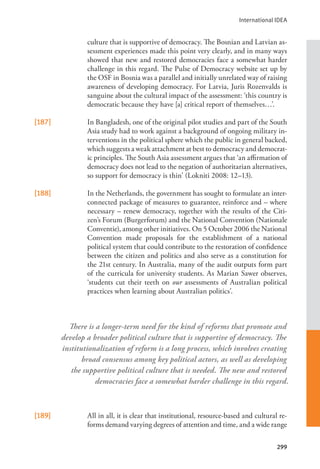 International IDEA
299
culture that is supportive of democracy. The Bosnian and Latvian as-
sessment experiences made this point very clearly, and in many ways
showed that new and restored democracies face a somewhat harder
challenge in this regard. The Pulse of Democracy website set up by
the OSF in Bosnia was a parallel and initially unrelated way of raising
awareness of developing democracy. For Latvia, Juris Rozenvalds is
sanguine about the cultural impact of the assessment: ‘this country is
democratic because they have [a] critical report of themselves…’.
[187] In Bangladesh, one of the original pilot studies and part of the South
Asia study had to work against a background of ongoing military in-
terventions in the political sphere which the public in general backed,
which suggests a weak attachment at best to democracy and democrat-
ic principles. The South Asia assessment argues that ‘an affirmation of
democracy does not lead to the negation of authoritarian alternatives,
so support for democracy is thin’ (Lokniti 2008: 12–13).
[188] In the Netherlands, the government has sought to formulate an inter-
connected package of measures to guarantee, reinforce and – where
necessary – renew democracy, together with the results of the Citi-
zen’s Forum (Burgerforum) and the National Convention (Nationale
Conventie), among other initiatives. On 5 October 2006 the National
Convention made proposals for the establishment of a national
political system that could contribute to the restoration of confidence
between the citizen and politics and also serve as a constitution for
the 21st century. In Australia, many of the audit outputs form part
of the curricula for university students. As Marian Sawer observes,
‘students cut their teeth on our assessments of Australian political
practices when learning about Australian politics’.
[189] All in all, it is clear that institutional, resource-based and cultural re-
forms demand varying degrees of attention and time, and a wide range
There is a longer-term need for the kind of reforms that promote and
develop a broader political culture that is supportive of democracy. The
institutionalization of reform is a long process, which involves creating
broad consensus among key political actors, as well as developing
the supportive political culture that is needed. The new and restored
democracies face a somewhat harder challenge in this regard.
 