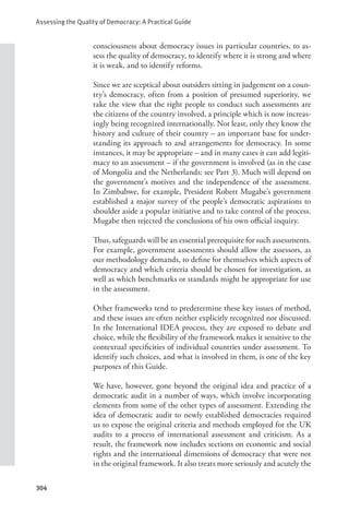 Assessing the Quality of Democracy: A Practical Guide
304
consciousness about democracy issues in particular countries, to as-
sess the quality of democracy, to identify where it is strong and where
it is weak, and to identify reforms.
Since we are sceptical about outsiders sitting in judgement on a coun-
try’s democracy, often from a position of presumed superiority, we
take the view that the right people to conduct such assessments are
the citizens of the country involved, a principle which is now increas-
ingly being recognized internationally. Not least, only they know the
history and culture of their country – an important base for under-
standing its approach to and arrangements for democracy. In some
instances, it may be appropriate – and in many cases it can add legiti-
macy to an assessment – if the government is involved (as in the case
of Mongolia and the Netherlands: see Part 3). Much will depend on
the government’s motives and the independence of the assessment.
In Zimbabwe, for example, President Robert Mugabe’s government
established a major survey of the people’s democratic aspirations to
shoulder aside a popular initiative and to take control of the process.
Mugabe then rejected the conclusions of his own official inquiry.
Thus, safeguards will be an essential prerequisite for such assessments.
For example, government assessments should allow the assessors, as
our methodology demands, to define for themselves which aspects of
democracy and which criteria should be chosen for investigation, as
well as which benchmarks or standards might be appropriate for use
in the assessment.
Other frameworks tend to predetermine these key issues of method,
and these issues are often neither explicitly recognized nor discussed.
In the International IDEA process, they are exposed to debate and
choice, while the flexibility of the framework makes it sensitive to the
contextual specificities of individual countries under assessment. To
identify such choices, and what is involved in them, is one of the key
purposes of this Guide.
We have, however, gone beyond the original idea and practice of a
democratic audit in a number of ways, which involve incorporating
elements from some of the other types of assessment. Extending the
idea of democratic audit to newly established democracies required
us to expose the original criteria and methods employed for the UK
audits to a process of international assessment and criticism. As a
result, the framework now includes sections on economic and social
rights and the international dimensions of democracy that were not
in the original framework. It also treats more seriously and acutely the
 