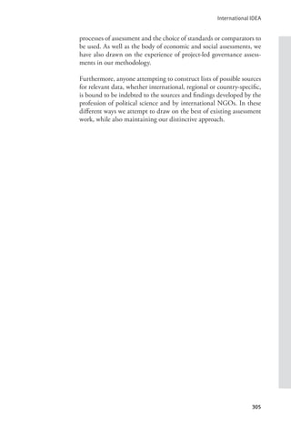 International IDEA
305
processes of assessment and the choice of standards or comparators to
be used. As well as the body of economic and social assessments, we
have also drawn on the experience of project-led governance assess-
ments in our methodology.
Furthermore, anyone attempting to construct lists of possible sources
for relevant data, whether international, regional or country-specific,
is bound to be indebted to the sources and findings developed by the
profession of political science and by international NGOs. In these
different ways we attempt to draw on the best of existing assessment
work, while also maintaining our distinctive approach.
 