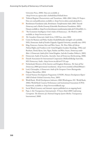 Assessing the Quality of Democracy: A Practical Guide
308
University Press, 2000). Data sets available at
    <http://www.ssc.upenn.edu/~cheibub/data/Default.htm>
19 ‘Political Regime Characteristics and Transitions, 1800–2004’, Polity IV Project.
Data sets and publications available at <http://www.cidcm.umd.edu/polity/>.
20 Bertelsmann Foundation (eds), Bertelsmann Transformation Index 2003: Towards
Democracy and a Market Economy (Gütersloh: Bertelsmann Foundation, 2005).
Datasets available at <http://www.bertelsmann-transformation-index.de/11.0.html?&L=1>.
21 ‘The Economist Intelligence Unit’s Index of Democracy’, The World in 2007,
available at <http://www.eiu.com/>
22 The Canadian Democratic Audit Series, USB Press, since 2004
23 Centre for Business and Policy Studies (Studieförbundet näringsliv och samhälle,
SNS), Democratic Audit of Sweden (Uppsala: Uppsala University, annually since 1995)
24 Klug, Francesca, Starmer, Keir and Weir, Stuart, The Three Pillars of Liberty:
Political Rights and Freedoms in the United Kingdom (London: Routledge, 1996); and
Beetham, David, Byrne, Iain, Ngan, Pauline and Weir, Stuart, Democracy under
Blair: A Democratic Audit of the United Kingdom, 2nd edn (London: Politico’s, 2002).
25 Democratic Audit of Australia, Australia: State of Democracy (forthcoming, 2008).
26 Danish Association for International Cooperation (Mellemfolkeligt Samvirke,
MS) Democracy Audit, <http://www.ms.dk/sw47132.asp>
27 Netherlands Ministry of the Interior and Kingdom Relations, The State of Our
Democracy 2006 (provisional translation), <http://www.minbzk.nl/bzk2006uk/>
28 Lord, Christopher, A Democratic Audit of the European Union (Basingstoke:
Palgrave Macmillan, 2004)
29 United Nations Development Programme (UNDP), Human Development Report
2005 (Oxford: Oxford University Press, 2005)
30 World Bank, World Development Indicators 2006 (Washington, DC: World Bank,
2006); World Bank Country Performance and Institutional Assessment (CPIA)
framework, available at <http://www.worldbank.org>
31 Social Watch (country and thematic reports published on an ongoing basis)
32 Pope, J. (for Transparency International), TI Source Book 2000 Confronting
Corruption: The Elements of a National Integrity System (Berlin: Transparency
International, 2000)
 