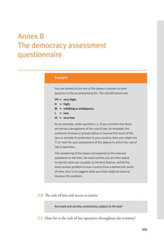 309
Annex B
The democracy assessment
questionnaire
2.0 The rule of law and access to justice
2.1 How far is the rule of law operative throughout the territory?
Example
You are invited to tick one of the boxes in answer to each
question in the accompanying list. The classifications are:
VH = very high;
H = high;
M = middling or ambiguous;
L = low;
VL = very low.
As an example, under question 2.1, if you consider that there
are serious abrogations of the rule of law, for example, the
existence of areas or groups above or beyond the reach of the
law, or outside its protection in your country, then you might tick
‘L’ or ‘low’ for your assessment of the degree to which the rule of
law is operative.
The numbering of the boxes corresponds to the relevant
questions on the lists. For each section you are then asked
to specify what you consider a) the best feature, and b) the
most serious problem in your country from a democratic point
of view; then c) to suggest what you think might be done to
improve this problem.
Are state and society consistently subject to the law?
 