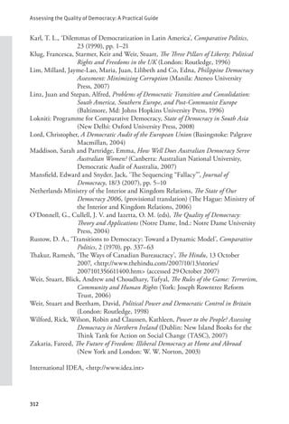 Assessing the Quality of Democracy: A Practical Guide
312
Karl, T. L., ‘Dilemmas of Democratization in Latin America’, Comparative Politics,
23 (1990), pp. 1–21
Klug, Francesca, Starmer, Keir and Weir, Stuart, The Three Pillars of Liberty: Political
Rights and Freedoms in the UK (London: Routledge, 1996)
Lim, Millard, Jayme-Lao, Maria, Juan, Lilibeth and Co, Edna, Philippine Democracy
Assessment: Minimizing Corruption (Manila: Ateneo University
Press, 2007)
Linz, Juan and Stepan, Alfred, Problems of Democratic Transition and Consolidation:
South America, Southern Europe, and Post-Communist Europe
(Baltimore, Md: Johns Hopkins University Press, 1996)
Lokniti: Programme for Comparative Democracy, State of Democracy in South Asia
(New Delhi: Oxford University Press, 2008)
Lord, Christopher, A Democratic Audit of the European Union (Basingstoke: Palgrave
Macmillan, 2004)
Maddison, Sarah and Partridge, Emma, How Well Does Australian Democracy Serve
Australian Women? (Canberra: Australian National University,
Democratic Audit of Australia, 2007)
Mansfield, Edward and Snyder, Jack, ‘The Sequencing “Fallacy”’, Journal of
Democracy, 18/3 (2007), pp. 5–10
Netherlands Ministry of the Interior and Kingdom Relations, The State of Our
Democracy 2006, (provisional translation) (The Hague: Ministry of
the Interior and Kingdom Relations, 2006)
O’Donnell, G., Cullell, J. V. and Iazetta, O. M. (eds), The Quality of Democracy:
Theory and Applications (Notre Dame, Ind.: Notre Dame University
Press, 2004)
Rustow, D. A., ‘Transitions to Democracy: Toward a Dynamic Model’, Comparative
Politics, 2 (1970), pp. 337–63
Thakur, Ramesh, ‘The Ways of Canadian Bureaucracy’, The Hindu, 13 October
2007, <http://www.thehindu.com/2007/10/13/stories/
2007101356611400.htm> (accessed 29October 2007)
Weir, Stuart, Blick, Andrew and Choudhary, Tufyal, The Rules of the Game: Terrorism,
Community and Human Rights (York: Joseph Rowntree Reform
Trust, 2006)
Weir, Stuart and Beetham, David, Political Power and Democratic Control in Britain
(London: Routledge, 1998)
Wilford, Rick, Wilson, Robin and Claussen, Kathleen, Power to the People? Assessing
Democracy in Northern Ireland (Dublin: New Island Books for the
Think Tank for Action on Social Change (TASC), 2007)
Zakaria, Fareed, The Future of Freedom: Illiberal Democracy at Home and Abroad
(New York and London: W. W. Norton, 2003)
International IDEA, <http://www.idea.int>
 
