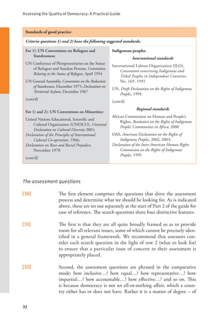 Assessing the Quality of Democracy: A Practical Guide
32
Standards of good practice
Criteria questions 1) and 2) have the following suggested standards:
For 1): UN Conventions on Refugees and
Statelessness:
UN Conference of Plenipotentiaries on the Status
of Refugees and Stateless Persons, Convention
Relating to the Status of Refugees, April 1954
UN General Assembly, Convention on the Reduction
of Statelessness, December 1975; Declaration on
Territorial Asylum, December 1967
(cont’d)
For 1) and 2): UN Conventions on Minorities:
United Nations Educational, Scientific and
Cultural Organization (UNESCO), Universal
Declaration on Cultural Diversity 2001;
Declaration of the Principles of International
Cultural Co-operation, 1966;
Declaration on Race and Racial Prejudice,
November 1978
(cont’d)
Indigenous peoples
International standards
International Labour Organization (ILO),
Convention concerning Indigenous and
Tribal Peoples in Independent Countries,
No. 169, 1991
UN, Draft Declaration on the Rights of Indigenous
Peoples, 1994
(cont’d)
Regional standards
African Commission on Human and People’s
Rights, Resolution on the Rights of Indigenous
Peoples’ Communities in Africa, 2000
OAS, American Declaration on the Rights of
Indigenous Peoples, 2002, 2003;
Declaration of the Inter-American Human Rights
Commission on the Rights of Indigenous
Peoples, 1995
The assessment questions
[30] The first element comprises the questions that drive the assessment
process and determine what we should be looking for. As is indicated
above, these are set out separately at the start of Part 2 of the guide for
ease of reference. The search questions share four distinctive features.
[31] The first is that they are all quite broadly framed so as to provide
room for all relevant issues, some of which cannot be precisely iden-
tified in a general framework. We recommend that assessors con-
sider each search question in the light of row 2 (what to look for)
to ensure that a particular issue of concern to their assessment is
appropriately placed.
[32] Second, the assessment questions are phrased in the comparative
mode: how inclusive…? how equal…? how representative…? how
impartial…? how accountable…? how effective…? and so on. This
is because democracy is not an all-or-nothing affair, which a coun-
try either has or does not have. Rather it is a matter of degree – of
 