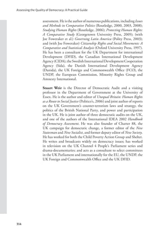 Assessing the Quality of Democracy: A Practical Guide
314
assessment.Heistheauthorofnumerouspublications,includingIssues
and Methods in Comparative Politics (Routledge, 2000, 2003, 2008);
Studying Human Rights (Routledge, 2006); Protecting Human Rights:
A Comparative Study (Georgetown University Press, 2005); (with
Joe Foweraker et al.) Governing Latin America (Polity Press, 2003);
and (with Joe Foweraker) Citizenship Rights and Social Movements: A
Comparative and Statistical Analysis (Oxford University Press, 1997).
He has been a consultant for the UK Department for international
Development (DFID), the Canadian International Development
Agency(CIDA),theSwedishInternationalDevelopmentCooperation
Agency (Sida), the Danish International Development Agency
(Danida), the UK Foreign and Commonwealth Office (FCO), the
UNDP, the European Commission, Minority Rights Group and
Amnesty International.
Stuart Weir is the Director of Democratic Audit and a visiting
professor in the Department of Government at the University of
Essex. He is the author and editor of Unequal Britain: Human Rights
as a Route to Social Justice (Politico’s, 2006) and joint author of reports
on the UK Government’s counter-terrorism laws and strategy, the
politics of the British National Party, and power and participation
in the UK. He is joint author of three democratic audits on the UK,
and one of the authors of the International IDEA 2002 Handbook
of Democracy Assessment. He was also founder of Charter 88, the
UK campaign for democratic change, a former editor of the New
Statesman and New Socialist, and former deputy editor of New Society.
He has worked for both the Child Poverty Action Group and Shelter.
He writes and broadcasts widely on democracy issues; has worked
in television on the UK Channel 4 People’s Parliament series and
drama-documentaries; and acts as a consultant to select committees
in the UK Parliament and internationally for the EU, the UNDP, the
UK Foreign and Commonwealth Office and the UK DFID.
 