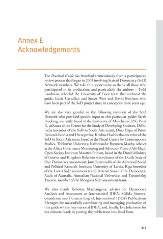 315
Annex E
Acknowledgements
The Practical Guide has benefited tremendously from a participatory
review process that began in 2005 involving State of Democracy (SoD)
Network members. We take this opportunity to thank all those who
participated in its production, and particularly the authors – Todd
Landman, who led the University of Essex team that authored the
guide; Edzia Carvalho; and Stuart Weir and David Beetham who
have been part of the SoD project since its conception nine years ago.
We are also very grateful to the following members of the SoD
Network who provided specific input to this particular guide: Sarah
Bracking, currently based at the University of Manchester, UK; Peter
R. deSouza of the Centre for the Study of Developing Societies, Delhi,
India (member of the SoD in South Asia team); Dino Djipa of Prism
Research Bosnia and Herzegovina; Krishna Hachhethu, member of the
SoD in South Asia team, based at the Nepal Centre for Contemporary
Studies, Tribhuvan University, Kathmandu; Bronwen Manby, adviser
at the Africa Governance Monitoring and Advocacy Project (AfriMap),
Open Society Institute; Maarten Prinsen, based in the Dutch Ministry
of Interior and Kingdom Relations (coordinator of the Dutch State of
Our Democracy assessment); Juris Rozenvalds of the Advanced Social
and Political Research Institute, University of Latvia, Riga (member
of the Latvia SoD assessment team); Marian Sawer of the Democratic
Audit of Australia, Australian National University; and Tsetsenbileg
Tseeven, member of the Mongolia SoD assessment team.
We also thank Keboitse Machangana, adviser for Democracy
Analysis and Assessment at International IDEA; Melida Jimenez,
consultant; and Florencia Enghel, International IDEA’s Publications
Manager, for successfully coordinating and managing production of
this guide within International IDEA; and, finally, Eve Johansson for
her editorial work in putting the publication into final form.
 