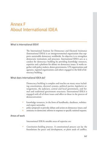 317
Annex F
About International IDEA
What is International IDEA?
The International Institute for Democracy and Electoral Assistance
(International IDEA) is an intergovernmental organization that sup-
ports sustainable democracy worldwide. Its objective is to strengthen
democratic institutions and processes. International IDEA acts as a
catalyst for democracy building by providing knowledge resources,
expertise and a platform for debate on democracy issues. It works to-
gether with policy makers, donor governments, UN organizations and
agencies, regional organizations and others engaged in the field of de-
mocracy building.
What does International IDEA do?
Democracy building is complex and touches on many areas includ-
ing constitutions, electoral systems, political parties, legislative ar-
rangements, the judiciary, central and local government, and for-
mal and traditional government structures. International IDEA is
engaged with all of these issues and offers to those in the process of
democratization:
• knowledge resources, in the form of handbooks, databases, websites
and expert networks;
• policy proposals to provoke debate and action on democracy issues; and
• assistance to democratic reforms in response to specific national requests.
Areas of work
International IDEA’s notable areas of expertise are:
• Constitution-building processes. A constitutional process can lay the
foundations for peace and development, or plant seeds of conflict.
 