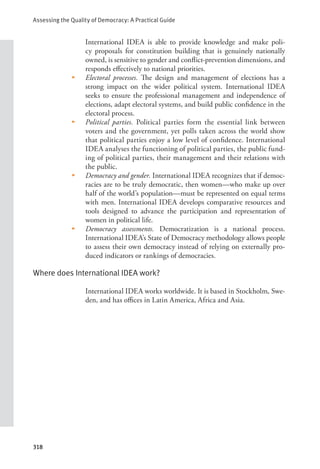 Assessing the Quality of Democracy: A Practical Guide
318
International IDEA is able to provide knowledge and make poli-
cy proposals for constitution building that is genuinely nationally
owned, is sensitive to gender and conflict-prevention dimensions, and
responds effectively to national priorities.
• Electoral processes. The design and management of elections has a
strong impact on the wider political system. International IDEA
seeks to ensure the professional management and independence of
elections, adapt electoral systems, and build public confidence in the
electoral process.
• Political parties. Political parties form the essential link between
voters and the government, yet polls taken across the world show
that political parties enjoy a low level of confidence. International
IDEA analyses the functioning of political parties, the public fund-
ing of political parties, their management and their relations with
the public.
• Democracy and gender. International IDEA recognizes that if democ-
racies are to be truly democratic, then women—who make up over
half of the world’s population—must be represented on equal terms
with men. International IDEA develops comparative resources and
tools designed to advance the participation and representation of
women in political life.
• Democracy assessments. Democratization is a national process.
International IDEA’s State of Democracy methodology allows people
to assess their own democracy instead of relying on externally pro-
duced indicators or rankings of democracies.
Where does International IDEA work?
International IDEA works worldwide. It is based in Stockholm, Swe-
den, and has offices in Latin America, Africa and Asia.
 