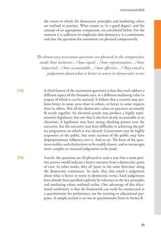 International IDEA
33
the extent to which the democratic principles and mediating values
are realized in practice. What counts as ‘to a good degree’, and the
concept of an appropriate comparator, are considered below. For the
moment it is sufficient to emphasize that democracy is a continuum,
and that the questions for assessment are phrased comparatively.
[33] A third feature of the assessment questions is that they each address a
different aspect of the thematic area, or a different mediating value in
respect of which it can be assessed. It follows that a country may per-
form better in some areas than in others, or better in some respects
than in others. Not all the democratic values or practices necessarily
fit neatly together. An electoral system may produce a highly repre-
sentative legislature, but one that is also less clearly accountable to its
electorate. A legislature may have strong checking powers over the
executive, but the executive may have difficulty in achieving the pol-
icy programme on which it was elected. Government may be highly
responsive to the public, but some sections of the public may have
disproportionate influence over it. And so on. The form of the ques-
tions enables such distinctions to be readily drawn, and so encourages
more complex or nuanced judgements to be made.
[34] Fourth, the questions are all phrased in such a way that a more posi-
tive answer would indicate a better outcome from a democratic point
of view. In other words, they all ‘point in the same direction’ along
the democratic continuum. As such, they also entail a judgement
about what is better or worse in democratic terms. Such judgements
have already been justified explicitly by reference to the key principles
and mediating values outlined earlier. One advantage of this direc-
tional uniformity is that the framework can easily be constructed as
a questionnaire for preliminary use for training or educational pur-
poses. A sample section is set out in questionnaire form in Annex B.
The democracy assessment questions are phrased in the comparative
mode: how inclusive…? how equal…? how representative…? how
impartial…? how accountable…? how effective…? They entail a
judgement about what is better or worse in democratic terms.
 