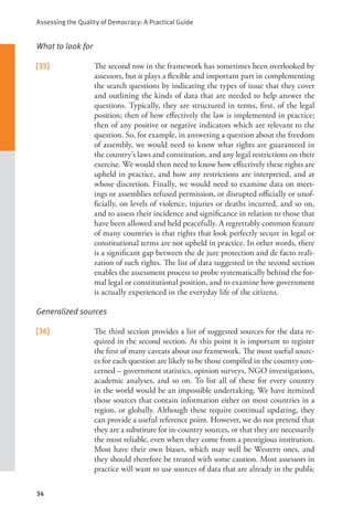 Assessing the Quality of Democracy: A Practical Guide
34
What to look for
[35] The second row in the framework has sometimes been overlooked by
assessors, but it plays a flexible and important part in complementing
the search questions by indicating the types of issue that they cover
and outlining the kinds of data that are needed to help answer the
questions. Typically, they are structured in terms, first, of the legal
position; then of how effectively the law is implemented in practice;
then of any positive or negative indicators which are relevant to the
question. So, for example, in answering a question about the freedom
of assembly, we would need to know what rights are guaranteed in
the country’s laws and constitution, and any legal restrictions on their
exercise. We would then need to know how effectively these rights are
upheld in practice, and how any restrictions are interpreted, and at
whose discretion. Finally, we would need to examine data on meet-
ings or assemblies refused permission, or disrupted officially or unof-
ficially, on levels of violence, injuries or deaths incurred, and so on,
and to assess their incidence and significance in relation to those that
have been allowed and held peacefully. A regrettably common feature
of many countries is that rights that look perfectly secure in legal or
constitutional terms are not upheld in practice. In other words, there
is a significant gap between the de jure protection and de facto reali-
zation of such rights. The list of data suggested in the second section
enables the assessment process to probe systematically behind the for-
mal legal or constitutional position, and to examine how government
is actually experienced in the everyday life of the citizens.
Generalized sources
[36] The third section provides a list of suggested sources for the data re-
quired in the second section. At this point it is important to register
the first of many caveats about our framework. The most useful sourc-
es for each question are likely to be those compiled in the country con-
cerned – government statistics, opinion surveys, NGO investigations,
academic analyses, and so on. To list all of these for every country
in the world would be an impossible undertaking. We have itemized
those sources that contain information either on most countries in a
region, or globally. Although these require continual updating, they
can provide a useful reference point. However, we do not pretend that
they are a substitute for in-country sources, or that they are necessarily
the most reliable, even when they come from a prestigious institution.
Most have their own biases, which may well be Western ones, and
they should therefore be treated with some caution. Most assessors in
practice will want to use sources of data that are already in the public
 