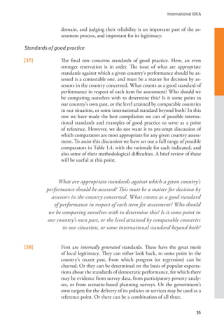 International IDEA
35
domain, and judging their reliability is an important part of the as-
sessment process, and important for its legitimacy.
Standards of good practice
[37] The final row concerns standards of good practice. Here, an even
stronger reservation is in order. The issue of what are appropriate
standards against which a given country’s performance should be as-
sessed is a contestable one, and must be a matter for decision by as-
sessors in the country concerned. What counts as a good standard of
performance in respect of each item for assessment? Who should we
be comparing ourselves with to determine this? Is it some point in
our country’s own past, or the level attained by comparable countries
in our situation, or some international standard beyond both? In this
row we have made the best compilation we can of possible interna-
tional standards and examples of good practice to serve as a point
of reference. However, we do not want it to pre-empt discussion of
which comparators are most appropriate for any given country assess-
ment. To assist this discussion we have set out a full range of possible
comparators in Table 1.4, with the rationale for each indicated, and
also some of their methodological difficulties. A brief review of these
will be useful at this point.
[38] First are internally generated standards. These have the great merit
of local legitimacy. They can either look back, to some point in the
country’s recent past, from which progress (or regression) can be
charted. Or they can be determined on the basis of popular expecta-
tions about the standards of democratic performance, for which there
may be evidence from survey data, from participatory poverty analy-
ses, or from scenario-based planning surveys. Or the government’s
own targets for the delivery of its policies or services may be used as a
reference point. Or there can be a combination of all three.
What are appropriate standards against which a given country’s
performance should be assessed? This must be a matter for decision by
assessors in the country concerned. What counts as a good standard
of performance in respect of each item for assessment? Who should
we be comparing ourselves with to determine this? Is it some point in
our country’s own past, or the level attained by comparable countries
in our situation, or some international standard beyond both?
 