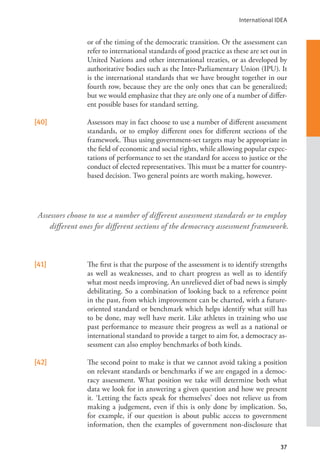 International IDEA
37
or of the timing of the democratic transition. Or the assessment can
refer to international standards of good practice as these are set out in
United Nations and other international treaties, or as developed by
authoritative bodies such as the Inter-Parliamentary Union (IPU). It
is the international standards that we have brought together in our
fourth row, because they are the only ones that can be generalized;
but we would emphasize that they are only one of a number of differ-
ent possible bases for standard setting.
[40] Assessors may in fact choose to use a number of different assessment
standards, or to employ different ones for different sections of the
framework. Thus using government-set targets may be appropriate in
the field of economic and social rights, while allowing popular expec-
tations of performance to set the standard for access to justice or the
conduct of elected representatives. This must be a matter for country-
based decision. Two general points are worth making, however.
[41] The first is that the purpose of the assessment is to identify strengths
as well as weaknesses, and to chart progress as well as to identify
what most needs improving. An unrelieved diet of bad news is simply
debilitating. So a combination of looking back to a reference point
in the past, from which improvement can be charted, with a future-
oriented standard or benchmark which helps identify what still has
to be done, may well have merit. Like athletes in training who use
past performance to measure their progress as well as a national or
international standard to provide a target to aim for, a democracy as-
sessment can also employ benchmarks of both kinds.
[42] The second point to make is that we cannot avoid taking a position
on relevant standards or benchmarks if we are engaged in a democ-
racy assessment. What position we take will determine both what
data we look for in answering a given question and how we present
it. ‘Letting the facts speak for themselves’ does not relieve us from
making a judgement, even if this is only done by implication. So,
for example, if our question is about public access to government
information, then the examples of government non-disclosure that
Assessors choose to use a number of different assessment standards or to employ
different ones for different sections of the democracy assessment framework.
 