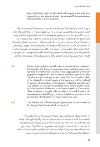 International IDEA
39
bers of this body might be identified and brought in from the first
meeting to act as a standing advisory group available for consultation
throughout the assessment process.
[45] It is worth giving further consideration to the issue of how to enhance
the legitimacy of a democracy assessment. Since conducting such an as-
sessment necessarily entails assessing, or making judgements (even if the
judgements are positive as well as critical), a common question asked is
‘By what or whose authority are you doing this?’. Anyone who is likely
to be offended by critical aspects of the assessment will be inclined
to question the credentials of the assessors by claiming that they have
‘axes to grind’ or that they are identified with a narrow group of disaf-
fected or oppositional elements in the country’s politics. Alternatively,
if the assessment is thought to be too soft on known deficiencies, the
assessors run the risk of being typecast as ‘loyalists’ or supporters of the
government. Their legitimacy is thus an important issue.
[46] Two different ways of increasing the legitimacy of the assessment can
be distinguished, both of which are required.
The initiators of democracy assessment will need the help of a much larger
body of people that is representative of civil society in its different aspects, and
may include sympathetic individuals from government and the public sector.
These people are required to discuss the issues that will guide the focus and
direction of the assessment, help launch the enterprise, discuss the preliminary
findings, suggest improvements and prepare the ground for the assessment to
be disseminated as widely as possible. The more representative this wider body
is, the greater the legitimacy the resulting assessment will have, and the greater
will be the chance of it influencing public debate and the policy process itself.
The legitimacy of the assessors is an important issue. Anyone who is
likely to be offended by critical aspects of the assessment will be inclined
to question the credentials of the assessors, or they run the risk of being
typecast as ‘loyalists’ or supporters of the government. It is essential to
choose assessors whose professionalism and objectivity are beyond question,
and the assessment should have a broad social and political base.
 