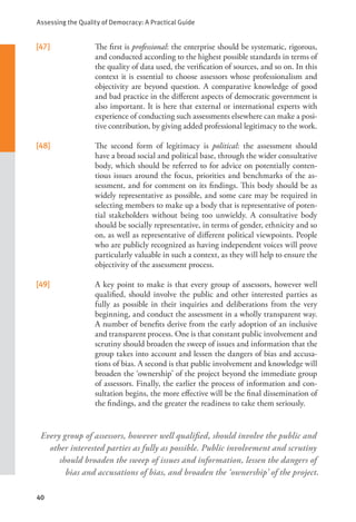 Assessing the Quality of Democracy: A Practical Guide
40
Every group of assessors, however well qualified, should involve the public and
other interested parties as fully as possible. Public involvement and scrutiny
should broaden the sweep of issues and information, lessen the dangers of
bias and accusations of bias, and broaden the ‘ownership’ of the project.
[47] The first is professional: the enterprise should be systematic, rigorous,
and conducted according to the highest possible standards in terms of
the quality of data used, the verification of sources, and so on. In this
context it is essential to choose assessors whose professionalism and
objectivity are beyond question. A comparative knowledge of good
and bad practice in the different aspects of democratic government is
also important. It is here that external or international experts with
experience of conducting such assessments elsewhere can make a posi-
tive contribution, by giving added professional legitimacy to the work.
[48] The second form of legitimacy is political: the assessment should
have a broad social and political base, through the wider consultative
body, which should be referred to for advice on potentially conten-
tious issues around the focus, priorities and benchmarks of the as-
sessment, and for comment on its findings. This body should be as
widely representative as possible, and some care may be required in
selecting members to make up a body that is representative of poten-
tial stakeholders without being too unwieldy. A consultative body
should be socially representative, in terms of gender, ethnicity and so
on, as well as representative of different political viewpoints. People
who are publicly recognized as having independent voices will prove
particularly valuable in such a context, as they will help to ensure the
objectivity of the assessment process.
[49] A key point to make is that every group of assessors, however well
qualified, should involve the public and other interested parties as
fully as possible in their inquiries and deliberations from the very
beginning, and conduct the assessment in a wholly transparent way.
A number of benefits derive from the early adoption of an inclusive
and transparent process. One is that constant public involvement and
scrutiny should broaden the sweep of issues and information that the
group takes into account and lessen the dangers of bias and accusa-
tions of bias. A second is that public involvement and knowledge will
broaden the ‘ownership’ of the project beyond the immediate group
of assessors. Finally, the earlier the process of information and con-
sultation begins, the more effective will be the final dissemination of
the findings, and the greater the readiness to take them seriously.
 