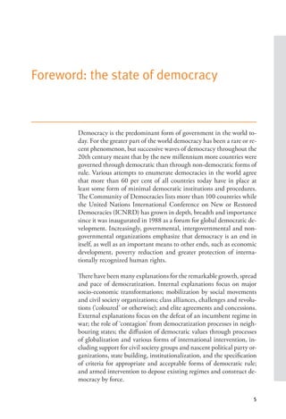 5
Foreword: the state of democracy
Democracy is the predominant form of government in the world to-
day. For the greater part of the world democracy has been a rare or re-
cent phenomenon, but successive waves of democracy throughout the
20th century meant that by the new millennium more countries were
governed through democratic than through non-democratic forms of
rule. Various attempts to enumerate democracies in the world agree
that more than 60 per cent of all countries today have in place at
least some form of minimal democratic institutions and procedures.
The Community of Democracies lists more than 100 countries while
the United Nations International Conference on New or Restored
Democracies (ICNRD) has grown in depth, breadth and importance
since it was inaugurated in 1988 as a forum for global democratic de-
velopment. Increasingly, governmental, intergovernmental and non-
governmental organizations emphasize that democracy is an end in
itself, as well as an important means to other ends, such as economic
development, poverty reduction and greater protection of interna-
tionally recognized human rights.
There have been many explanations for the remarkable growth, spread
and pace of democratization. Internal explanations focus on major
socio-economic transformations; mobilization by social movements
and civil society organizations; class alliances, challenges and revolu-
tions (‘coloured’ or otherwise); and elite agreements and concessions.
External explanations focus on the defeat of an incumbent regime in
war; the role of ‘contagion’ from democratization processes in neigh-
bouring states; the diffusion of democratic values through processes
of globalization and various forms of international intervention, in-
cluding support for civil society groups and nascent political party or-
ganizations, state building, institutionalization, and the specification
of criteria for appropriate and acceptable forms of democratic rule;
and armed intervention to depose existing regimes and construct de-
mocracy by force.
 