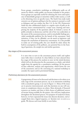 International IDEA
41
[50] Focus groups, consultative workshops or deliberative polls are all
means by which a wider public can become included in the project.
Focus groups are especially useful for soliciting the views and experi-
ence of identifiable groups or minorities within wider society, as well
as for obtaining views on specific issues. The South Asia study made
extensive use of opinion polling in the five nations it assessed, as well
as dialogues and case studies (see Box 1.1). In the UK, Democratic
Audit has also collaborated closely in a regular series of polls on de-
mocracy issues commissioned by a major trust, framing and inter-
preting the majority of the questions asked. In Ireland a survey of
public attitudes to democracy and the rule of law was undertaken at
the outset of the assessment process, and its remarkable findings pro-
vided considerable publicity for the launch of the assessment. Such
initiatives, if they can be afforded, can do much to legitimize and
sharpen the conclusions of democracy assessments. It is also possible
to make use of existing polls, but care should be taken about the
built-in assumptions of the pollsters, any potential bias in the fram-
ing of questions, the sample size and similar questions.
Key stages of the assessment process
[51] It is now time to turn to the assessment process itself, and explore
more fully what is involved. In what follows we have selected three
key stages of the process for analysis in turn: (a) the initial decisions
which will set the direction for the assessment as a whole, and which
might form the agenda for a consultative workshop; (b) the process
of data collection, analysis and organization, which forms the core
of the assessment; and (c) the convening of a national workshop to
consider the report and its provisional findings.
Preliminary decisions for the assessment process
[52] A programme of issues to be discussed and decisions to be taken at an
early stage of the assessment process, say at an orientation workshop
with a consultative group, is set out in Figure 1.1. Many of the issues
are in practice interconnected, such that decisions on one will con-
strain or complement choices on others. Most obviously, if financial
resources are modest and there is little chance of additional sources
of income being available for the project, this will have implications
throughout the decisional process. For purposes of analytical clarity,
however, we have separated the issues into discrete decisions, and ar-
ranged them into a logical sequence, or ‘decision tree’, to serve as a
guide. We discuss each issue briefly in turn below.
 