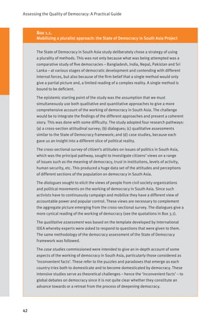 Assessing the Quality of Democracy: A Practical Guide
42
The State of Democracy in South Asia study deliberately chose a strategy of using
a plurality of methods. This was not only because what was being attempted was a
comparative study of five democracies – Bangladesh, India, Nepal, Pakistan and Sri
Lanka – at various stages of democratic development and contending with different
internal forces, but also because of the firm belief that a single method would only
give a partial picture and, a limited reading of a complex reality. A single method is
bound to be deficient.
The epistemic starting point of the study was the assumption that we must
simultaneously use both qualitative and quantitative approaches to give a more
comprehensive account of the working of democracy in South Asia. The challenge
would be to integrate the findings of the different approaches and present a coherent
story. This was done with some difficulty. The study adopted four research pathways:
(a) a cross-section attitudinal survey; (b) dialogues; (c) qualitative assessments
similar to the State of Democracy framework; and (d) case studies, because each
gave us an insight into a different slice of political reality.
The cross-sectional survey of citizen’s attitudes on issues of politics in South Asia,
which was the principal pathway, sought to investigate citizens’ views on a range
of issues such as the meaning of democracy, trust in institutions, levels of activity,
human security, etc. This produced a huge data set of the attitudes and perceptions
of different sections of the population on democracy in South Asia.
The dialogues sought to elicit the views of people from civil society organizations
and political movements on the working of democracy in South Asia. Since such
activists have to continuously campaign and mobilize they have a different view of
accountable power and popular control. These views are necessary to complement
the aggregate picture emerging from the cross-sectional survey. The dialogues give a
more cynical reading of the working of democracy (see the quotations in Box 3.1).
The qualitative assessment was based on the template developed by International
IDEA whereby experts were asked to respond to questions that were given to them.
The same methodology of the democracy assessment of the State of Democracy
framework was followed.
The case studies commissioned were intended to give an in-depth account of some
aspects of the working of democracy in South Asia, particularly those considered as
‘inconvenient facts’. These refer to the puzzles and paradoxes that emerge as each
country tries both to domesticate and to become domesticated by democracy. These
intensive studies serve as theoretical challenges – hence the ‘inconvenient facts’ – to
global debates on democracy since it is not quite clear whether they constitute an
advance towards or a retreat from the process of deepening democracy.
Box 1.1.
Mobilizing a pluralist approach: the State of Democracy in South Asia Project
 