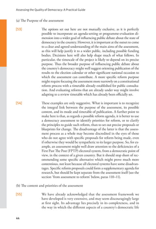 Assessing the Quality of Democracy: A Practical Guide
44
(a) The Purpose of the assessment
[53] The options set out here are not mutually exclusive, as it is perfectly
possible to incorporate an agenda-setting or programme-evaluation di-
mension into a wider goal of influencing public debate about the state of
democracy in the country. However, it is important at the outset to come
to a clear and agreed understanding of the main aims of the assessment,
as this will help justify it to a wider public, including possible funding
bodies. Decisions here will also help shape much of what follows. In
particular, the timescale of the project is likely to depend on its precise
purpose. Thus the broader purpose of influencing public debate about
the country’s democracy might well suggest orienting publication of the
results to the election calendar or other significant national occasion to
which the assessment can contribute. A more specific reform purpose
might require focusing the assessment more narrowly on a constitutional
reform process with a timetable already established for public consulta-
tion. And evaluating reforms that are already under way might involve
adapting to a review timetable which has already been officially set.
[54] These examples are only suggestive. What is important is to recognize
the integral link between the purpose of the assessment, its possible
content, and its mode and timetable of publication. A further point to
make here is that, as regards a possible reform agenda, it is better to use
a democracy assessment to identify priorities for reform, or to clarify
the principles to guide such reform, than to set out precise proposals or
blueprints for change. The disadvantage of the latter is that the assess-
ment process as a whole may become discredited in the eyes of those
who do not agree with specific proposals for reform being made, even
if otherwise they would be sympathetic to its larger purpose. So, for ex-
ample, an assessment might well draw attention to the deficiencies of a
First Past The Post (FPTP) electoral system, from a democratic point of
view, in the context of a given country. But it should stop short of rec-
ommending some specific alternative which might prove much more
contentious, not least because all electoral systems have some disadvan-
tages. Specific reform proposals could form a supplementary agenda for
research, but should be kept separate from the assessment itself (see the
section ‘from assessment to reform’ below, paras 110–11).
(b) The content and priorities of the assessment
[55] We have already acknowledged that the assessment framework we
have developed is very extensive, and may seem discouragingly large
at first sight. Its advantage lies precisely in its completeness, and in
the way in which the different aspects of a country’s democratic life
 