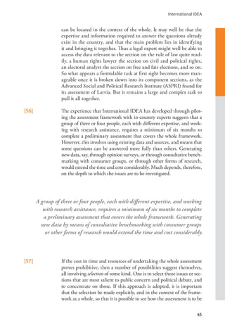 International IDEA
45
can be located in the context of the whole. It may well be that the
expertise and information required to answer the questions already
exist in the country, and that the main problem lies in identifying
it and bringing it together. Thus a legal expert might well be able to
access the data relevant to the section on the rule of law quite read-
ily, a human rights lawyer the section on civil and political rights,
an electoral analyst the section on free and fair elections, and so on.
So what appears a formidable task at first sight becomes more man-
ageable once it is broken down into its component sections, as the
Advanced Social and Political Research Institute (ASPRI) found for
its assessment of Latvia. But it remains a large and complex task to
pull it all together.
[56] The experience that International IDEA has developed through pilot-
ing the assessment framework with in-country experts suggests that a
group of three or four people, each with different expertise, and work-
ing with research assistance, requires a minimum of six months to
complete a preliminary assessment that covers the whole framework.
However, this involves using existing data and sources, and means that
some questions can be answered more fully than others. Generating
new data, say, through opinion surveys, or through consultative bench-
marking with consumer groups, or through other forms of research,
would extend the time and cost considerably. Much depends, therefore,
on the depth to which the issues are to be investigated.
[57] If the cost in time and resources of undertaking the whole assessment
proves prohibitive, then a number of possibilities suggest themselves,
all involving selection of some kind. One is to select those issues or sec-
tions that are most salient to public concern and political debate, and
to concentrate on those. If this approach is adopted, it is important
that the selection be made explicitly, and in the context of the frame-
work as a whole, so that it is possible to see how the assessment is to be
A group of three or four people, each with different expertise, and working
with research assistance, requires a minimum of six months to complete
a preliminary assessment that covers the whole framework. Generating
new data by means of consultative benchmarking with consumer groups
or other forms of research would extend the time and cost considerably.
 
