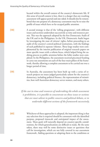 Assessing the Quality of Democracy: A Practical Guide
46
If the cost in time and resources of undertaking the whole assessment
is prohibitive, it is possible to concentrate on those issues or sections
that are most salient in public concern and political debate, or to
undertake different sections of the framework successively.
located within the overall context of the country’s democratic life. If
this sense of overall context is lost, there is a danger that any resulting
assessment will appear partial and one-sided. It should also be remem-
bered that one purpose of a democracy assessment may be to raise the
profile of issues which have so far escaped public attention.
[58] A second strategy is that of the ‘rolling programme’, with different
issues and sections undertaken successively as time and resources per-
mit. This was the approach adopted by the first Democratic Audit of
the UK and in the Philippines. In the UK, Democratic Audit began
by investigating the state of citizens’ rights, before proceeding to an
audit of the country’s central political institutions, with the findings
of each published in separate volumes. These large studies were com-
plemented by the interim publication of original research papers on
more specific issues with a reform focus, which helped bring the au-
diting process to public attention before the fuller studies were com-
pleted. In the Philippines, the assessment received piecemeal funding
to carry out assessments on each of the four main pillars of the frame-
work, thereby allowing a complete assessment to be carried out over a
longer period of time.
[59] In Australia, the assessment has been built up with a series of re-
search projects on issues judged particularly salient for the country’s
democracy, including political finance, the representation of minori-
ties, how well Australian democracy serves women, and many others.
[60] Whichever of these approaches is adopted, the important thing is that
any selection that is required should be consonant with the identified
purpose, proposed timescale and anticipated impact of the assess-
ment. These goals will naturally depend on country-specific consid-
erations, for which generalizations are difficult to make. By the same
token, there may well be some distinctive issues or questions that
call for investigation, which are not fully covered in our assessment
framework. Adding questions or adapting them to the conditions or
 