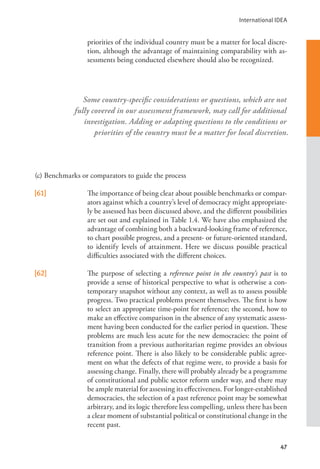 International IDEA
47
priorities of the individual country must be a matter for local discre-
tion, although the advantage of maintaining comparability with as-
sessments being conducted elsewhere should also be recognized.
(c) Benchmarks or comparators to guide the process
[61] The importance of being clear about possible benchmarks or compar-
ators against which a country’s level of democracy might appropriate-
ly be assessed has been discussed above, and the different possibilities
are set out and explained in Table 1.4. We have also emphasized the
advantage of combining both a backward-looking frame of reference,
to chart possible progress, and a present- or future-oriented standard,
to identify levels of attainment. Here we discuss possible practical
difficulties associated with the different choices.
[62] The purpose of selecting a reference point in the country’s past is to
provide a sense of historical perspective to what is otherwise a con-
temporary snapshot without any context, as well as to assess possible
progress. Two practical problems present themselves. The first is how
to select an appropriate time-point for reference; the second, how to
make an effective comparison in the absence of any systematic assess-
ment having been conducted for the earlier period in question. These
problems are much less acute for the new democracies: the point of
transition from a previous authoritarian regime provides an obvious
reference point. There is also likely to be considerable public agree-
ment on what the defects of that regime were, to provide a basis for
assessing change. Finally, there will probably already be a programme
of constitutional and public sector reform under way, and there may
be ample material for assessing its effectiveness. For longer-established
democracies, the selection of a past reference point may be somewhat
arbitrary, and its logic therefore less compelling, unless there has been
a clear moment of substantial political or constitutional change in the
recent past.
Some country-specific considerations or questions, which are not
fully covered in our assessment framework, may call for additional
investigation. Adding or adapting questions to the conditions or
priorities of the country must be a matter for local discretion.
 