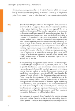 Assessing the Quality of Democracy: A Practical Guide
48
Benchmarks or comparators have to be selected against which a country’s
level of democracy can appropriately be assessed. These may be a reference
point in the country’s past, or other internal or external target standards.
[63] The selection of target standards as the comparator often proves more
controversial. As is suggested above, domestic benchmarks are likely
to have greater legitimacy than external ones, especially for newly
established democracies. Using popular expectations of government
performance would seem an entirely appropriate standard for a de-
mocracy assessment, but there are some practical difficulties. One is
that clear evidence of such expectations may not exist in the public
domain, and the cost in time and resources of collecting new survey
data, conducting focus group discussions or other participatory ex-
ercises, is high. When collected, the evidence from public opinion
may be ambiguous or uncertain, especially on issues such as the inner
workings of government, say, as compared with the delivery of public
services. However, the collection of evidence about popular expecta-
tions of government in appropriate areas could form a very useful
product of a democracy assessment, especially when coupled with
people’s own assessment of the extent to which their expectations are
actually met in practice.
[64] A complementary strategy to the above, which is also much cheaper,
is to identify official targets for areas of public life, which can be used
as possible benchmarks. Most constitutions contain statements of
rights and responsibilities, and it is entirely appropriate to investigate
how far these are realized in practice. Governments themselves set
standards or targets for many areas of public life – standards for the
conduct of public officials, or for the practice of open government;
future targets for the improvement of health and education or the
reduction of poverty; citizens’ charters for the delivery of public ser-
vices; goals and mission statements of all kinds. Again, identifying
these and relating them systematically to the assessment framework
can itself be a useful part of the assessment process. Moreover, no
benchmark can have greater legitimacy than assessing institutions
against their own self-proclaimed standards, even if these are merely
intended for declamatory or public-relations effect.
[65] The usefulness of externally derived standards, by contrast, depends
very much on how far these are likely to be endorsed by domestic
public opinion. If there are natural regional or other comparators, to
 