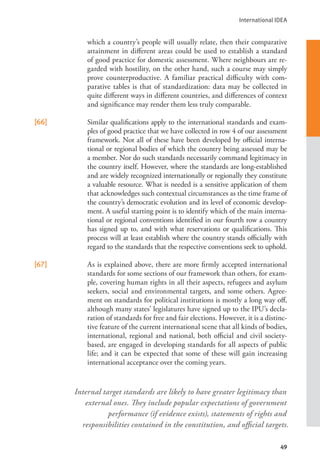 International IDEA
49
which a country’s people will usually relate, then their comparative
attainment in different areas could be used to establish a standard
of good practice for domestic assessment. Where neighbours are re-
garded with hostility, on the other hand, such a course may simply
prove counterproductive. A familiar practical difficulty with com-
parative tables is that of standardization: data may be collected in
quite different ways in different countries, and differences of context
and significance may render them less truly comparable.
[66] Similar qualifications apply to the international standards and exam-
ples of good practice that we have collected in row 4 of our assessment
framework. Not all of these have been developed by official interna-
tional or regional bodies of which the country being assessed may be
a member. Nor do such standards necessarily command legitimacy in
the country itself. However, where the standards are long-established
and are widely recognized internationally or regionally they constitute
a valuable resource. What is needed is a sensitive application of them
that acknowledges such contextual circumstances as the time frame of
the country’s democratic evolution and its level of economic develop-
ment. A useful starting point is to identify which of the main interna-
tional or regional conventions identified in our fourth row a country
has signed up to, and with what reservations or qualifications. This
process will at least establish where the country stands officially with
regard to the standards that the respective conventions seek to uphold.
[67] As is explained above, there are more firmly accepted international
standards for some sections of our framework than others, for exam-
ple, covering human rights in all their aspects, refugees and asylum
seekers, social and environmental targets, and some others. Agree-
ment on standards for political institutions is mostly a long way off,
although many states’ legislatures have signed up to the IPU’s decla-
ration of standards for free and fair elections. However, it is a distinc-
tive feature of the current international scene that all kinds of bodies,
international, regional and national, both official and civil society-
based, are engaged in developing standards for all aspects of public
life; and it can be expected that some of these will gain increasing
international acceptance over the coming years.
Internal target standards are likely to have greater legitimacy than
external ones. They include popular expectations of government
performance (if evidence exists), statements of rights and
responsibilities contained in the constitution, and official targets.
 