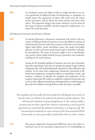 Assessing the Quality of Democracy: A Practical Guide
50
The usefulness of externally derived standards will depend very much on
how far these are likely to be endorsed by domestic public opinion. Not
all internal standards command legitimacy in the country itself; a
country may not have signed the relevant conventions; and in general
agreement on standards for political institutions is a long way off. The
international standards in some sections of the International IDEA
framework are more generally accepted than those in other sections.
[68] In conclusion, and in the light of what we might describe as an un-
even patchwork of different kinds of benchmarks or standards, we
would expect that agreement on these will evolve over the course
of the assessment, and be clearer for some sections and issues than
others. The important thing at the outset, however, is to be aware of
the range of options available, and their respective implications, as a
matter for early discussion.
(d) Selection of assessors and division of labour
[69] As already discussed, a democracy assessment will need to call on a
variety of different kinds of expertise to cover the different sections of
the framework. Between them the assessors will need to cover human
rights, legal affairs, social and labour issues, the media and public
opinion, as well as the more institutional aspects of politics and pub-
lic participation. The team of assessors ought to be an interdiscipli-
nary group, which might include lawyers, journalists and academics
working in the social sciences.
[70] Listing all the desirable qualities of assessors runs the risk of postulat-
ing some super-heroic norm for our prospective group! It goes without
saying that they will need professional experience in data collection and
analysis. At the same time, conducting a democracy assessment is dif-
ferent from producing a standard academic or journalistic article, and
involves a readiness to identify the strengths and weaknesses of the
country’s democratic life within an explicitly evaluative framework, and
to do so with sufficient detachment and impartiality to avoid charges of
bias and with sufficient writing skills to make the report accessible.
[71] The process adopted by International IDEA for some of its pilot as-
sessments was to use researchers experienced in its methodology to
 