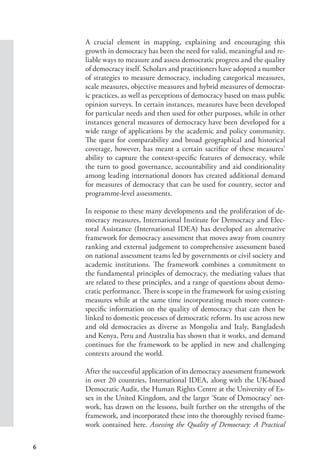 6
A crucial element in mapping, explaining and encouraging this
growth in democracy has been the need for valid, meaningful and re-
liable ways to measure and assess democratic progress and the quality
of democracy itself. Scholars and practitioners have adopted a number
of strategies to measure democracy, including categorical measures,
scale measures, objective measures and hybrid measures of democrat-
ic practices, as well as perceptions of democracy based on mass public
opinion surveys. In certain instances, measures have been developed
for particular needs and then used for other purposes, while in other
instances general measures of democracy have been developed for a
wide range of applications by the academic and policy community.
The quest for comparability and broad geographical and historical
coverage, however, has meant a certain sacrifice of these measures’
ability to capture the context-specific features of democracy, while
the turn to good governance, accountability and aid conditionality
among leading international donors has created additional demand
for measures of democracy that can be used for country, sector and
programme-level assessments.
In response to these many developments and the proliferation of de-
mocracy measures, International Institute for Democracy and Elec-
toral Assistance (International IDEA) has developed an alternative
framework for democracy assessment that moves away from country
ranking and external judgement to comprehensive assessment based
on national assessment teams led by governments or civil society and
academic institutions. The framework combines a commitment to
the fundamental principles of democracy, the mediating values that
are related to these principles, and a range of questions about demo-
cratic performance. There is scope in the framework for using existing
measures while at the same time incorporating much more context-
specific information on the quality of democracy that can then be
linked to domestic processes of democratic reform. Its use across new
and old democracies as diverse as Mongolia and Italy, Bangladesh
and Kenya, Peru and Australia has shown that it works, and demand
continues for the framework to be applied in new and challenging
contexts around the world.
After the successful application of its democracy assessment framework
in over 20 countries, International IDEA, along with the UK-based
Democratic Audit, the Human Rights Centre at the University of Es-
sex in the United Kingdom, and the larger ‘State of Democracy’ net-
work, has drawn on the lessons, built further on the strengths of the
framework, and incorporated these into the thoroughly revised frame-
work contained here. Assessing the Quality of Democracy: A Practical
 