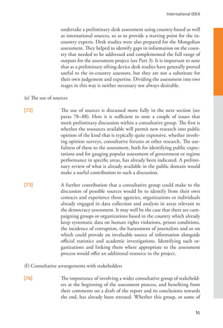 International IDEA
51
undertake a preliminary desk assessment using country-based as well
as international sources, so as to provide a starting point for the in-
country experts. Desk studies were also prepared for the Mongolian
assessment. They helped to identify gaps in information on the coun-
try that needed to be addressed and complemented the full range of
outputs for the assessment project (see Part 3). It is important to note
that as a preliminary sifting device desk studies have generally proved
useful to the in-country assessors, but they are not a substitute for
their own judgement and expertise. Dividing the assessment into two
stages in this way is neither necessary nor always desirable.
(e) The use of sources
[72] The use of sources is discussed more fully in the next section (see
paras 78–88). Here it is sufficient to note a couple of issues that
merit preliminary discussion within a consultative group. The first is
whether the resources available will permit new research into public
opinion of the kind that is typically quite expensive, whether involv-
ing opinion surveys, consultative forums or other research. The use-
fulness of these to the assessment, both for identifying public expec-
tations and for gauging popular assessment of government or regime
performance in specific areas, has already been indicated. A prelimi-
nary review of what is already available in the public domain would
make a useful contribution to such a discussion.
[73] A further contribution that a consultative group could make to the
discussion of possible sources would be to identify from their own
contacts and experience those agencies, organizations or individuals
already engaged in data collection and analysis in areas relevant to
the democracy assessment. It may well be the case that there are cam-
paigning groups or organizations based in the country which already
keep systematic data on human rights violations, prison conditions,
the incidence of corruption, the harassment of journalists and so on
which could provide an invaluable source of information alongside
official statistics and academic investigations. Identifying such or-
ganizations and linking them where appropriate to the assessment
process would offer an additional resource to the project.
(f) Consultative arrangements with stakeholders
[74] The importance of involving a wider consultative group of stakehold-
ers at the beginning of the assessment process, and benefiting from
their comments on a draft of the report and its conclusions towards
the end, has already been stressed. Whether this group, or some of
 