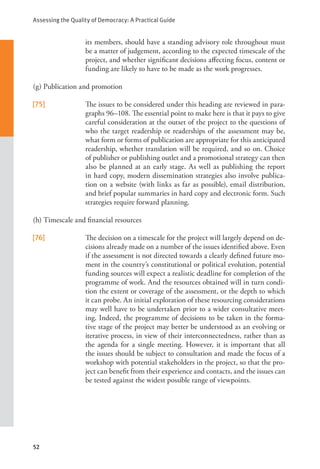 Assessing the Quality of Democracy: A Practical Guide
52
its members, should have a standing advisory role throughout must
be a matter of judgement, according to the expected timescale of the
project, and whether significant decisions affecting focus, content or
funding are likely to have to be made as the work progresses.
(g) Publication and promotion
[75] The issues to be considered under this heading are reviewed in para-
graphs 96–108. The essential point to make here is that it pays to give
careful consideration at the outset of the project to the questions of
who the target readership or readerships of the assessment may be,
what form or forms of publication are appropriate for this anticipated
readership, whether translation will be required, and so on. Choice
of publisher or publishing outlet and a promotional strategy can then
also be planned at an early stage. As well as publishing the report
in hard copy, modern dissemination strategies also involve publica-
tion on a website (with links as far as possible), email distribution,
and brief popular summaries in hard copy and electronic form. Such
strategies require forward planning.
(h) Timescale and financial resources
[76] The decision on a timescale for the project will largely depend on de-
cisions already made on a number of the issues identified above. Even
if the assessment is not directed towards a clearly defined future mo-
ment in the country’s constitutional or political evolution, potential
funding sources will expect a realistic deadline for completion of the
programme of work. And the resources obtained will in turn condi-
tion the extent or coverage of the assessment, or the depth to which
it can probe. An initial exploration of these resourcing considerations
may well have to be undertaken prior to a wider consultative meet-
ing. Indeed, the programme of decisions to be taken in the forma-
tive stage of the project may better be understood as an evolving or
iterative process, in view of their interconnectedness, rather than as
the agenda for a single meeting. However, it is important that all
the issues should be subject to consultation and made the focus of a
workshop with potential stakeholders in the project, so that the pro-
ject can benefit from their experience and contacts, and the issues can
be tested against the widest possible range of viewpoints.
 