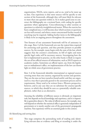 Assessing the Quality of Democracy: A Practical Guide
54
organizations, NGOs, news reports, and so on, tend to be more up
to date. Our experience is that most sources will be specific to one
section of the framework, although they will most likely be relevant
to more than one question within it. So it makes good sense to con-
struct the bibliography on a sectional basis, with coding for specific
questions where appropriate. Cross-referencing to other sections or
questions is a relatively straightforward matter. When the exercise has
been completed once, it will become clear which sections or questions
are less well covered, and where a more concentrated further round of
searching may be required. Adding further items to the bibliography
is likely to be an ongoing process throughout the assessment.
[79] Two features of our assessment framework will be of assistance in
this stage. Row 2 of the framework sets out the typical data required
for answering each question, and thus provides pointers to possible
sources. So, for example, many begin with the state of the law, which
suggests that the country’s constitution, its bill of rights and more
specific legal codes will be necessary sources. Investigating how the
law is implemented in practice, on the other hand, is likely to require
the use of less official sources of information, such as NGO reports or
academic studies. Sometimes an official report, say, from the legisla-
ture or ombudsman’s office, on implementation of the law can throw
light on whole areas of government practice.
[80] Row 3 of the framework identifies international or regional sources
covering more than one country, organized by section and question.
They are the ones we have ourselves found useful, and they are organ-
ized in a way that is precisely geared to the assessment process and its
requirements. Many tend to be written from a Western perspective,
however, and in any case they are no substitute for country-specific
sources, to which they should be seen as a potentially valuable com-
plement, rather than as an alternative.
[81] Assessing the reliability of different sources is obviously an important
task, but depends on local knowledge and experience, and it is impossi-
ble to generalize about it. The value of official sources, for example, may
well depend on whether the statistical office is genuinely independent of
government or is merely another arm of the government’s propaganda
machine. Past experience will be an essential guide in this context.
(b) Identifying and sorting data
[82] This stage comprises the painstaking work of reading and, identi-
fying relevant data or evidence and filing or recording it under the
 