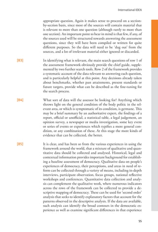 International IDEA
55
appropriate question. Again it makes sense to proceed on a section-
by-section basis, since most of the sources will contain material that
is relevant to more than one question (although rarely to more than
one section). An important point to bear in mind is that few, if any, of
the sources used will be structured towards answering the assessment
questions, since they will have been compiled or written for quite
different purposes. So the data will need to be ‘dug out’ from the
sources, and a lot of irrelevant material either ignored or discarded.
[83] In identifying what is relevant, the main search questions of row 1 of
the assessment framework obviously provide the chief guide, supple-
mented by two further search tools. Row 2 of the framework provides
a systematic account of the data relevant to answering each question,
and is particularly helpful at this point. Any decisions already taken
about benchmarks, whether past attainments, present standards or
future targets, provide what can be described as the fine-tuning for
the search process.
[84] What sort of data will the assessor be looking for? Anything which
throws light on the general condition of the body politic in the rel-
evant area, or which is symptomatic of its condition, is germane. This
may be a brief summary by an authoritative expert, the findings of a
report, official or unofficial, a statistical table, a legal judgement, an
opinion survey, a newspaper or media investigation, some key event
or series of events or experiences which typifies a more general con-
dition, or any combination of these. At this stage the more kinds of
evidence that can be collected, the better.
[85] It is clear, and has been so from the various experiences in using the
framework around the world, that a mixture of qualitative and quan-
titative data should be collected and analysed. Historical, legal and
contextual information provides important background for establish-
ing a baseline assessment of democracy. Qualitative data on people’s
experiences of democracy, their perceptions, and areas in need of re-
form can be collected through a variety of means, including in-depth
interviews, participant observation, focus groups, national reflective
workshops and conferences. Quantitative data collection and analy-
sis can complement the qualitative work, where numerous indicators
across the rows of the framework can be collected to provide a de-
scriptive mapping of democracy. These can be used for ‘second order’
analysis that seeks to identify explanatory factors that account for the
patterns observed in the descriptive analysis. If the data are available,
such analysis can identify the broad contours in the democratic ex-
perience as well as examine significant differences in that experience
 