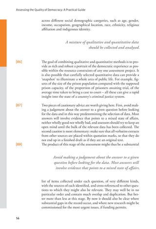 Assessing the Quality of Democracy: A Practical Guide
56
A mixture of qualitative and quantitative data
should be collected and analysed.
Avoid making a judgement about the answer to a given
question before looking for the data. Most answers will
involve evidence that points to a mixed state of affairs.
across different social demographic categories, such as age, gender,
income, occupation, geographical location, race, ethnicity, religious
affiliation and indigenous identity.
[86] The goal of combining qualitative and quantitative methods is to pro-
vide as rich and robust a portrait of the democratic experience as pos-
sible within the resource constraints of any one assessment project. It
is also possible that carefully selected quantitative data can provide a
‘snapshot’ to illuminate a whole area of public life. For example, fig-
ures of the size of the prison population compared with the supposed
prison capacity, of the proportion of prisoners awaiting trial, of the
average time taken to bring a case to court – all these can give a rapid
insight into the state of a country’s criminal justice system.
[87] Two pieces of cautionary advice are worth giving here. First, avoid mak-
ing a judgement about the answer to a given question before looking
for the data and in this way predetermining the selection of data. Most
answers will involve evidence that points to a mixed state of affairs,
neither wholly good nor wholly bad, and assessors should try to keep an
open mind until the bulk of the relevant data has been collected. The
second caution is more elementary: make sure that all verbatim extracts
from other sources are placed within quotation marks, so that they do
not end up in a finished draft as if they are an original text.
[88] The product of this stage of the assessment might thus be a substantial
list of items collected under each question, of very different kinds,
with the sources of each identified, and cross-referenced to other ques-
tions to which they might also be relevant. They may well be in no
particular order and contain much overlap and duplication. But bet-
ter more than less at this stage. By now it should also be clear where
substantial gaps in the record occur, and where new research might be
commissioned for the most urgent issues, if funding permits.
 