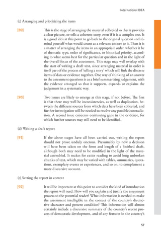International IDEA
57
(c) Arranging and prioritizing the items
[89] This is the stage of arranging the material collected so that it provides
a clear picture, or tells a coherent story, even if it is a complex one. It
is a good idea at this point to go back to the original question and re-
mind yourself what would count as a relevant answer to it. Then it is
a matter of arranging the items in an appropriate order, whether it be
of thematic type, order of significance, or historical priority, accord-
ing to what seems best for the particular question and in the light of
the overall focus of the assessment. This stage may well overlap with
the start of writing a draft text, since arranging material in order is
itself part of the process of ‘telling a story’ which will link the discrete
items of data or evidence together. One way of thinking of an answer
to the assessment questions is as a brief summarizing judgement, with
the evidence arranged so that it supports, expands or explains the
judgement in a systematic way.
[90] Two issues are likely to emerge at this stage, if not before. The first
is that there may well be inconsistencies, as well as duplication, be-
tween the different sources from which data have been collected, and
further investigation will be needed to resolve any possible contradic-
tion. A second issue concerns continuing gaps in the evidence, for
which further sources may still need to be identified.
(d) Writing a draft report
[91] If the above stages have all been carried out, writing the report
should not prove unduly onerous. Presumably by now a decision
will have been taken on the form and length of a finished draft,
although both may need to be modified in the light of the mate-
rial assembled. It makes for easier reading to avoid long unbroken
chunks of text, which may be varied with tables, summaries, quota-
tions, exemplary events or experiences, and so on, to complement a
more discursive account.
(e) Setting the report in context
[92] It will be important at this point to consider the kind of introduction
the report will need. How will you explain and justify the assessment
process to the potential reader? What information is needed to make
the assessment intelligible in the context of the country’s distinc-
tive character and present condition? This information will almost
certainly include a discursive summary of the country’s recent pro-
cess of democratic development, and of any features in the country’s
 