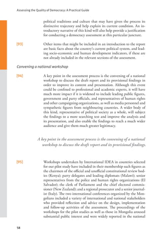 Assessing the Quality of Democracy: A Practical Guide
58
A key point in the assessment process is the convening of a national
workshop to discuss the draft report and its provisional findings.
political traditions and culture that may have given the process its
distinctive trajectory and help explain its current condition. An in-
troductory narrative of this kind will also help provide a justification
for conducting a democracy assessment at this particular juncture.
[93] Other items that might be included in an introduction to the report
are basic facts about the country’s current political system, and lead-
ing socio-economic and human development indicators, if these are
not already included in the relevant sections of the assessment.
Convening a national workshop
[94] A key point in the assessment process is the convening of a national
workshop to discuss the draft report and its provisional findings in
order to improve its content and presentation. Although this event
could be confined to professional and academic experts, it will have
much more impact if it is widened to include leading public figures,
government and party officials, and representatives of human rights
and other campaigning organizations, as well as media personnel and
sympathetic figures from neighbouring countries. A wider body of
this kind, representative of political society as a whole, will subject
the findings to a more searching test and improve the analysis and
its presentation, and also enable the findings to reach a much wider
audience and give them much greater legitimacy.
[95] Workshops undertaken by International IDEA in countries selected
for our pilot study have included in their membership such figures as
the chairmen of the official and unofficial constitutional review bod-
ies (Kenya); party delegates and leading diplomats (Malawi); senior
representatives from the police and human rights organizations (El
Salvador); the clerk of Parliament and the chief electoral commis-
sioner (New Zealand); and a regional prosecutor and a senior journal-
ist (Italy). The two international conferences organized by the Mon-
golians included a variety of international and national stakeholders
who provided reflection and advice on the design, implementation
and follow-up activities of the assessment. The proceedings of the
workshops for the pilot studies as well as those in Mongolia aroused
substantial public interest and were widely reported in the national
 