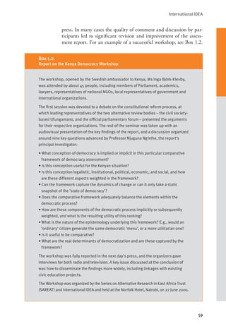 International IDEA
59
press. In many cases the quality of comment and discussion by par-
ticipants led to significant revision and improvement of the assess-
ment report. For an example of a successful workshop, see Box 1.2.
The workshop, opened by the Swedish ambassador to Kenya, Ms Inga Björk-Klevby,
was attended by about 45 people, including members of Parliament, academics,
lawyers, representatives of national NGOs, local representatives of government and
international organizations.
The first session was devoted to a debate on the constitutional reform process, at
which leading representatives of the two alternative review bodies – the civil society-
based Ufungamano, and the official parliamentary forum – presented the arguments
for their respective organizations. The rest of the seminar was taken up with an
audiovisual presentation of the key findings of the report, and a discussion organized
around nine key questions advanced by Professor Njuguna Ng’ethe, the report’s
principal investigator:
• What conception of democracy is implied or implicit in this particular comparative
framework of democracy assessment?
• Is this conception useful for the Kenyan situation?
• Is this conception legalistic, institutional, political, economic, and social, and how
are these different aspects weighted in the framework?
• Can the framework capture the dynamics of change or can it only take a static
snapshot of the ‘state of democracy’?
• Does the comparative framework adequately balance the elements within the
democratic process?
• How are these components of the democratic process implicitly or subsequently
weighted, and what is the resulting utility of this ranking?
• What is the nature of the epistemology underlying this framework? E.g., would an
‘ordinary’ citizen generate the same democratic ‘menu’, or a more utilitarian one?
• Is it useful to be comparative?
• What are the real determinants of democratization and are these captured by the
framework?
The workshop was fully reported in the next day’s press, and the organizers gave
interviews for both radio and television. A key issue discussed at the conclusion of
was how to disseminate the findings more widely, including linkages with existing
civic education projects.
The Workshop was organized by the Series on Alternative Research in East Africa Trust
(SAREAT) and International IDEA and held at the Norfolk Hotel, Nairobi, on 22 June 2000.
Box 1.2.
Report on the Kenya Democracy Workshop
 