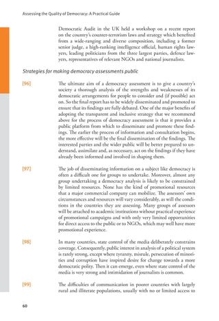 Assessing the Quality of Democracy: A Practical Guide
60
Democratic Audit in the UK held a workshop on a recent report
on the country’s counter-terrorism laws and strategy which benefited
from a wide-ranging and diverse composition, including a former
senior judge, a high-ranking intelligence official, human rights law-
yers, leading politicians from the three largest parties, defence law-
yers, representatives of relevant NGOs and national journalists.
Strategies for making democracy assessments public
[96] The ultimate aim of a democracy assessment is to give a country’s
society a thorough analysis of the strengths and weaknesses of its
democratic arrangements for people to consider and (if possible) act
on. So the final report has to be widely disseminated and promoted to
ensure that its findings are fully debated. One of the major benefits of
adopting the transparent and inclusive strategy that we recommend
above for the process of democracy assessment is that it provides a
public platform from which to disseminate and promote these find-
ings. The earlier the process of information and consultation begins,
the more effective will be the final dissemination of the findings. The
interested parties and the wider public will be better prepared to un-
derstand, assimilate and, as necessary, act on the findings if they have
already been informed and involved in shaping them.
[97] The job of disseminating information on a subject like democracy is
often a difficult one for groups to undertake. Moreover, almost any
group undertaking a democracy analysis is likely to be constrained
by limited resources. None has the kind of promotional resources
that a major commercial company can mobilize. The assessors’ own
circumstances and resources will vary considerably, as will the condi-
tions in the countries they are assessing. Many groups of assessors
will be attached to academic institutions without practical experience
of promotional campaigns and with only very limited opportunities
for direct access to the public or to NGOs, which may well have more
promotional experience.
[98] In many countries, state control of the media deliberately constrains
coverage. Consequently, public interest in analysis of a political system
is rarely strong, except where tyranny, misrule, persecution of minori-
ties and corruption have inspired desire for change towards a more
democratic polity. Then it can emerge, even where state control of the
media is very strong and intimidation of journalists is common.
[99] The difficulties of communication in poorer countries with largely
rural and illiterate populations, usually with no or limited access to
 