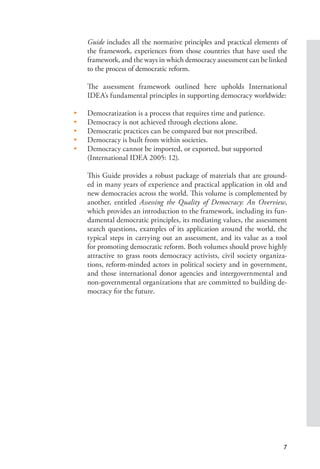 7
Guide includes all the normative principles and practical elements of
the framework, experiences from those countries that have used the
framework, and the ways in which democracy assessment can be linked
to the process of democratic reform.
The assessment framework outlined here upholds International
IDEA’s fundamental principles in supporting democracy worldwide:
• Democratization is a process that requires time and patience.
• Democracy is not achieved through elections alone.
• Democratic practices can be compared but not prescribed.
• Democracy is built from within societies.
• Democracy cannot be imported, or exported, but supported
(International IDEA 2005: 12).
This Guide provides a robust package of materials that are ground-
ed in many years of experience and practical application in old and
new democracies across the world. This volume is complemented by
another, entitled Assessing the Quality of Democracy: An Overview,
which provides an introduction to the framework, including its fun-
damental democratic principles, its mediating values, the assessment
search questions, examples of its application around the world, the
typical steps in carrying out an assessment, and its value as a tool
for promoting democratic reform. Both volumes should prove highly
attractive to grass roots democracy activists, civil society organiza-
tions, reform-minded actors in political society and in government,
and those international donor agencies and intergovernmental and
non-governmental organizations that are committed to building de-
mocracy for the future.
 
