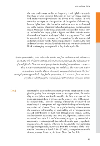 International IDEA
61
the print or electronic media, are frequently – and rightly – stressed.
But there are also immense difficulties in more developed societies
with more educated populations and diverse media sources. In such
countries, attempts to raise questions of the quality of democracy,
human rights abuse, discrimination and so on tend to be drowned
out in the clamour of commercial and entertainment matter on most
media. Moreover, modern media tend to be interested in politics only
at the level of the major political figures and their activities rather
than at that of detailed analysis of political arrangements. This trend
is intensified by the emphasis on ‘personalities’ in the commercial
and entertainment worlds. Across the spectrum of countries, the state
and major interests are usually able to dominate communications and
block or downplay messages which they find unpalatable.
[100] It is therefore essential for assessment groups to adopt realistic strate-
gies for getting their messages across. As we argue above, the earlier
they seek to inform and involve outsiders in their processes and the
more transparent these processes are, the stronger their hold on pub-
lic interest will be. The wider the range of those who are involved, the
more likely it is that people will regard their findings as broadly rep-
resentative and relevant. They can begin by issuing information on
the assessment task that they are undertaking and inviting comments
on and contributions to their work through press releases, leaflets,
conferences (not necessarily their own) and, if possible, an interactive
website of their own. It is useful at an early stage to try to establish a
constructive relationship with journalists from the most sympathetic
media outlets. An example of how to do this, and of a practical media
strategy more generally, is provided from the experience of the Insti-
tute for Democracy in South Africa (IDASA), an organization which
aims to promote democracy in South Africa (see Box 1.3).
In many countries, even where the media are free and communications are
good, the job of disseminating information on a subject like democracy is
often difficult. No assessment group has the kind of promotional resources
that a major commercial company can mobilize. The state and major
interests are usually able to dominate communications and block or
downplay messages which they find unpalatable. It is essential for assessment
groups to adopt realistic strategies for getting their messages across.
 