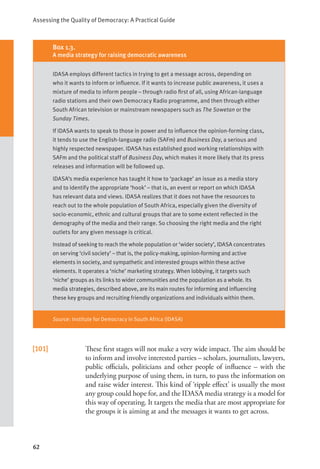 Assessing the Quality of Democracy: A Practical Guide
62
[101] These first stages will not make a very wide impact. The aim should be
to inform and involve interested parties – scholars, journalists, lawyers,
public officials, politicians and other people of influence – with the
underlying purpose of using them, in turn, to pass the information on
and raise wider interest. This kind of ‘ripple effect’ is usually the most
any group could hope for, and the IDASA media strategy is a model for
this way of operating. It targets the media that are most appropriate for
the groups it is aiming at and the messages it wants to get across.
Box 1.3.
A media strategy for raising democratic awareness
IDASA employs different tactics in trying to get a message across, depending on
who it wants to inform or influence. If it wants to increase public awareness, it uses a
mixture of media to inform people – through radio first of all, using African-language
radio stations and their own Democracy Radio programme, and then through either
South African television or mainstream newspapers such as The Sowetan or the
Sunday Times.
If IDASA wants to speak to those in power and to influence the opinion-forming class,
it tends to use the English-language radio (SAFm) and Business Day, a serious and
highly respected newspaper. IDASA has established good working relationships with
SAFm and the political staff of Business Day, which makes it more likely that its press
releases and information will be followed up.
IDASA’s media experience has taught it how to ‘package’ an issue as a media story
and to identify the appropriate ‘hook’ – that is, an event or report on which IDASA
has relevant data and views. IDASA realizes that it does not have the resources to
reach out to the whole population of South Africa, especially given the diversity of
socio-economic, ethnic and cultural groups that are to some extent reflected in the
demography of the media and their range. So choosing the right media and the right
outlets for any given message is critical.
Instead of seeking to reach the whole population or ‘wider society’, IDASA concentrates
on serving ‘civil society’ – that is, the policy-making, opinion-forming and active
elements in society, and sympathetic and interested groups within these active
elements. It operates a ‘niche’ marketing strategy. When lobbying, it targets such
‘niche’ groups as its links to wider communities and the population as a whole. Its
media strategies, described above, are its main routes for informing and influencing
these key groups and recruiting friendly organizations and individuals within them.
Source: Institute for Democracy in South Africa (IDASA)
 
